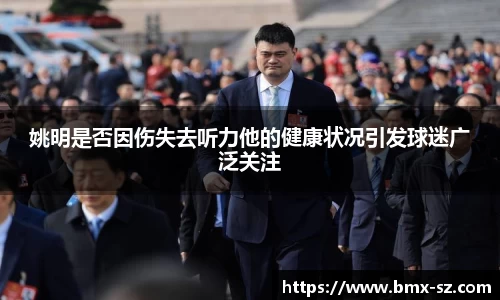 姚明是否因伤失去听力他的健康状况引发球迷广泛关注
