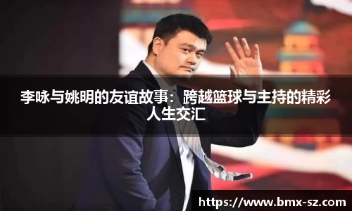 李咏与姚明的友谊故事:跨越篮球与主持的精彩人生交汇