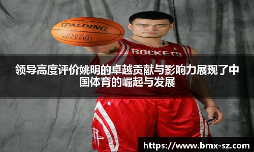 领导高度评价姚明的卓越贡献与影响力展现了中国体育的崛起与发展
