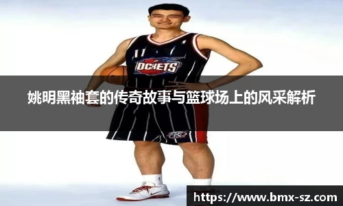 姚明黑袖套的传奇故事与篮球场上的风采解析